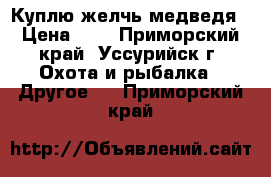 Куплю желчь медведя › Цена ­ 1 - Приморский край, Уссурийск г. Охота и рыбалка » Другое   . Приморский край